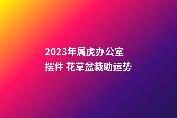 2023年属虎办公室摆件 花草盆栽助运势